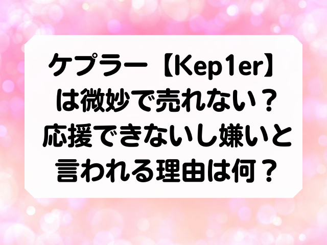 ケプラー[Kep1er]は 微妙で売れない？ 応援できないし嫌いと 言われる理由は何？