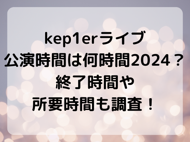 kep1erライブ公演時間は何時間2024？終了時間や所要時間も調査！